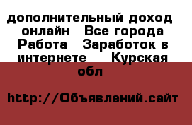 дополнительный доход  онлайн - Все города Работа » Заработок в интернете   . Курская обл.